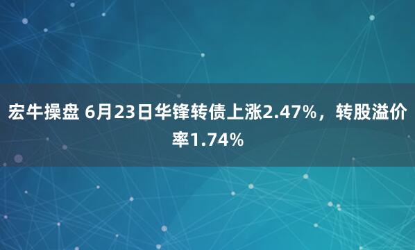 宏牛操盘 6月23日华锋转债上涨2.47%，转股溢价率1.74%