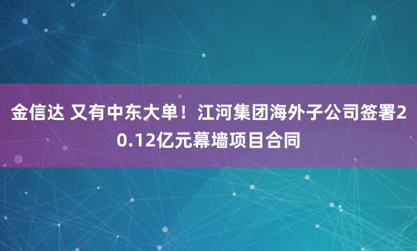 金信达 又有中东大单！江河集团海外子公司签署20.12亿元幕墙项目合同
