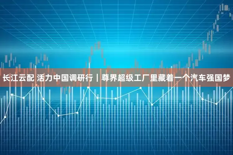 长江云配 活力中国调研行｜尊界超级工厂里藏着一个汽车强国梦