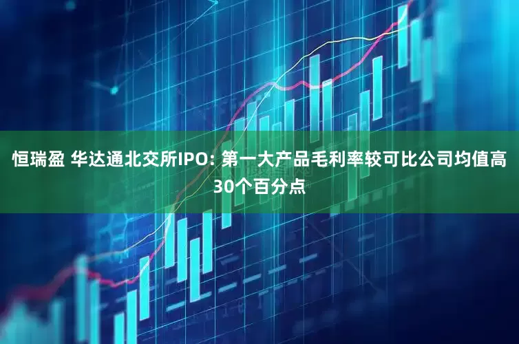 恒瑞盈 华达通北交所IPO: 第一大产品毛利率较可比公司均值高30个百分点