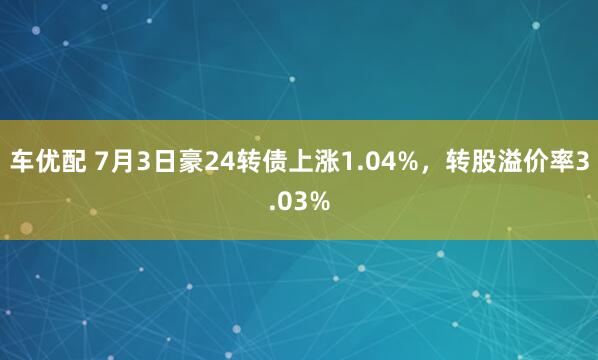 车优配 7月3日豪24转债上涨1.04%，转股溢价率3.03%