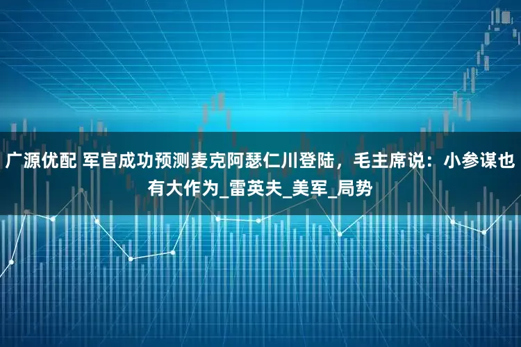广源优配 军官成功预测麦克阿瑟仁川登陆，毛主席说：小参谋也有大作为_雷英夫_美军_局势