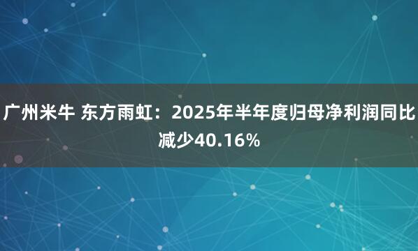 广州米牛 东方雨虹：2025年半年度归母净利润同比减少40.16%