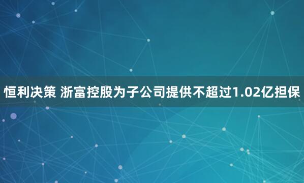 恒利决策 浙富控股为子公司提供不超过1.02亿担保