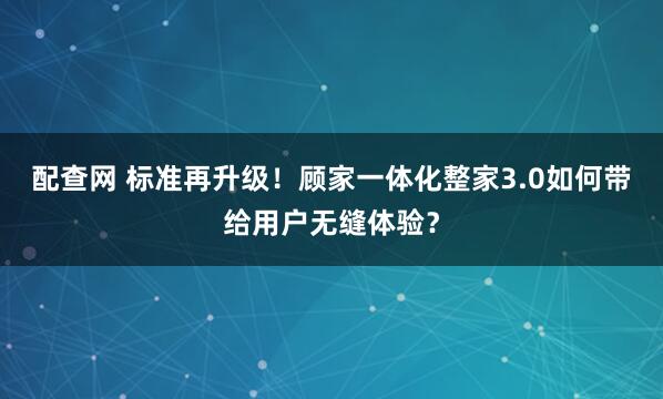 配查网 标准再升级！顾家一体化整家3.0如何带给用户无缝体验？