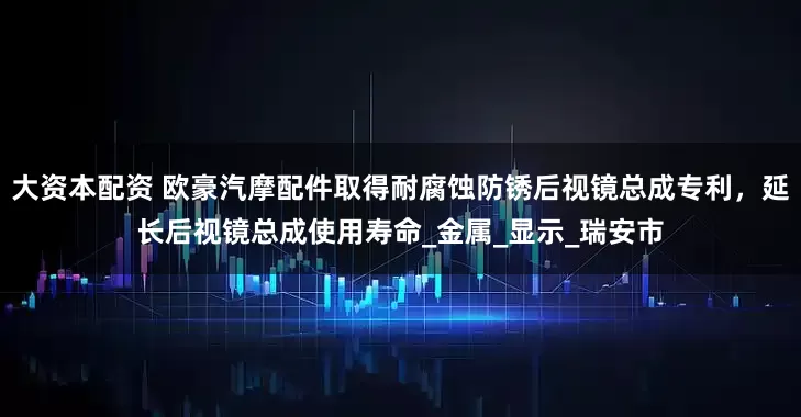 大资本配资 欧豪汽摩配件取得耐腐蚀防锈后视镜总成专利，延长后视镜总成使用寿命_金属_显示_瑞安市