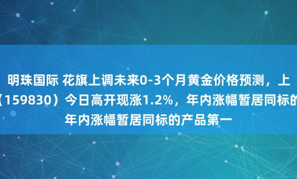 明珠国际 花旗上调未来0-3个月黄金价格预测，上海金ETF（159830）今日高开现涨1.2%，年内涨幅暂居同标的产品第一