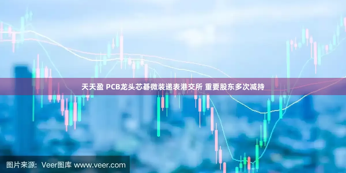 天天盈 PCB龙头芯碁微装递表港交所 重要股东多次减持