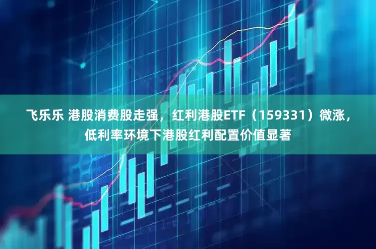 飞乐乐 港股消费股走强，红利港股ETF（159331）微涨，低利率环境下港股红利配置价值显著
