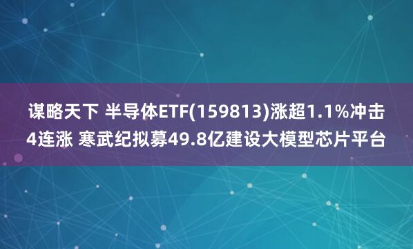 谋略天下 半导体ETF(159813)涨超1.1%冲击4连涨 寒武纪拟募49.8亿建设大模型芯片平台