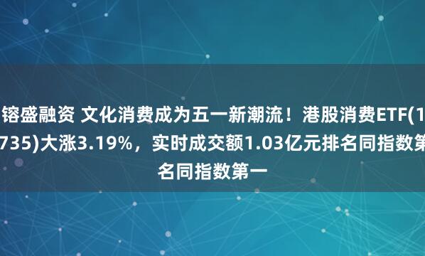 镕盛融资 文化消费成为五一新潮流！港股消费ETF(159735)大涨3.19%，实时成交额1.03亿元排名同指数第一