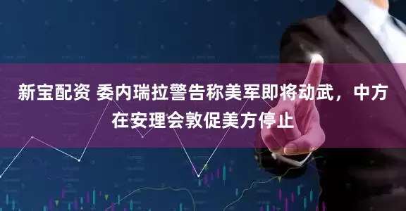 新宝配资 委内瑞拉警告称美军即将动武，中方在安理会敦促美方停止