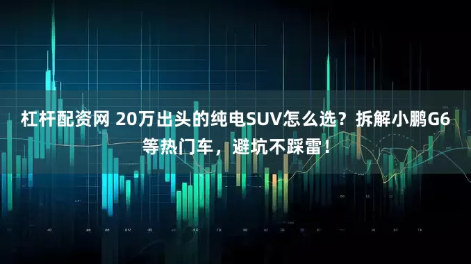 杠杆配资网 20万出头的纯电SUV怎么选？拆解小鹏G6等热门车，避坑不踩雷！
