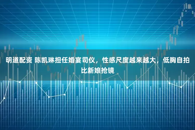 明道配资 陈凯琳担任婚宴司仪，性感尺度越来越大，低胸自拍比新娘抢镜